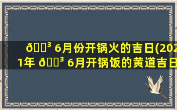🐳 6月份开锅火的吉日(2021年 🌳 6月开锅饭的黄道吉日)